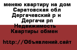меняю квартиру на дом - Саратовская обл., Дергачевский р-н, Дергачи рп Недвижимость » Квартиры обмен   